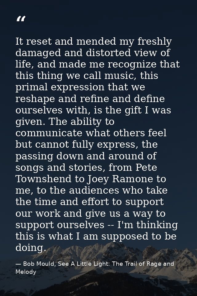 It reset and mended my freshly damaged and distorted view of life, and made me recognize that this thing we call music,  — Bob Mould, See A Little Light: The Trail of Rage and Melody