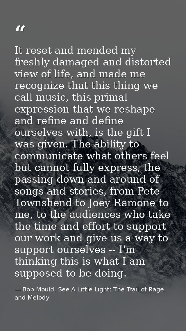 It reset and mended my freshly damaged and distorted view of life, and made me recognize that this thing we call music,  — Bob Mould, See A Little Light: The Trail of Rage and Melody