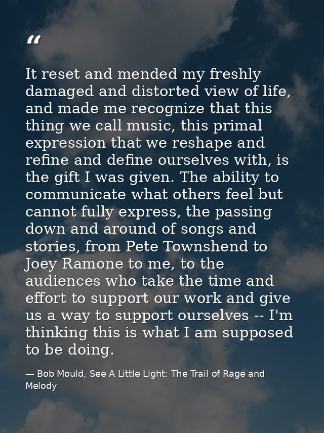It reset and mended my freshly damaged and distorted view of life, and made me recognize that this thing we call music,  — Bob Mould, See A Little Light: The Trail of Rage and Melody