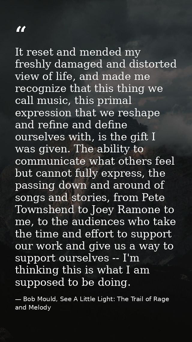 It reset and mended my freshly damaged and distorted view of life, and made me recognize that this thing we call music,  — Bob Mould, See A Little Light: The Trail of Rage and Melody