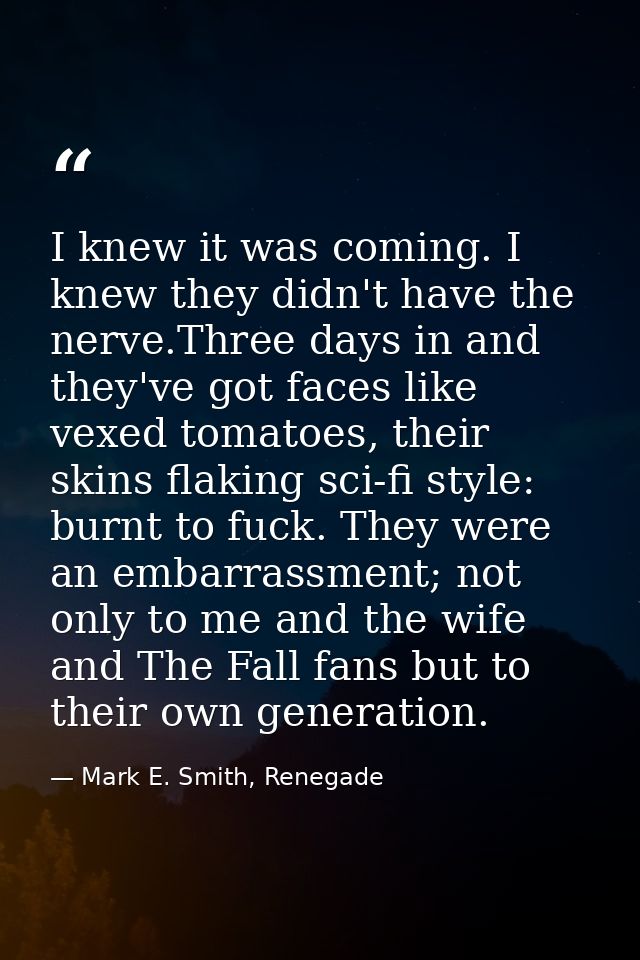 I knew it was coming. I knew they didn't have the nerve.Three days in and they've got faces like vexed tomatoes, their s — Mark E. Smith, Renegade