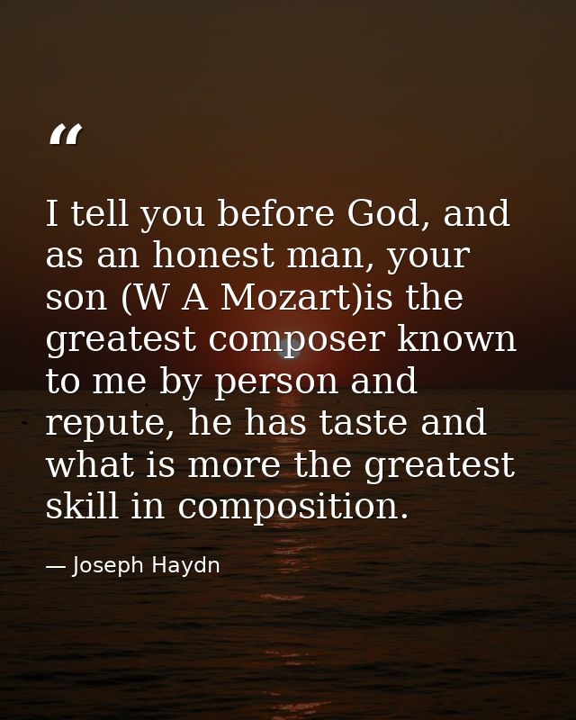 I tell you before God, and as an honest man, your son (W A Mozart)is the greatest composer known to me by person and rep — Joseph Haydn