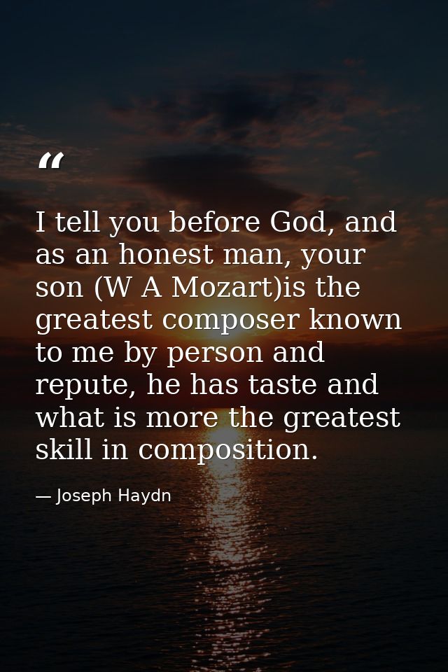 I tell you before God, and as an honest man, your son (W A Mozart)is the greatest composer known to me by person and rep — Joseph Haydn