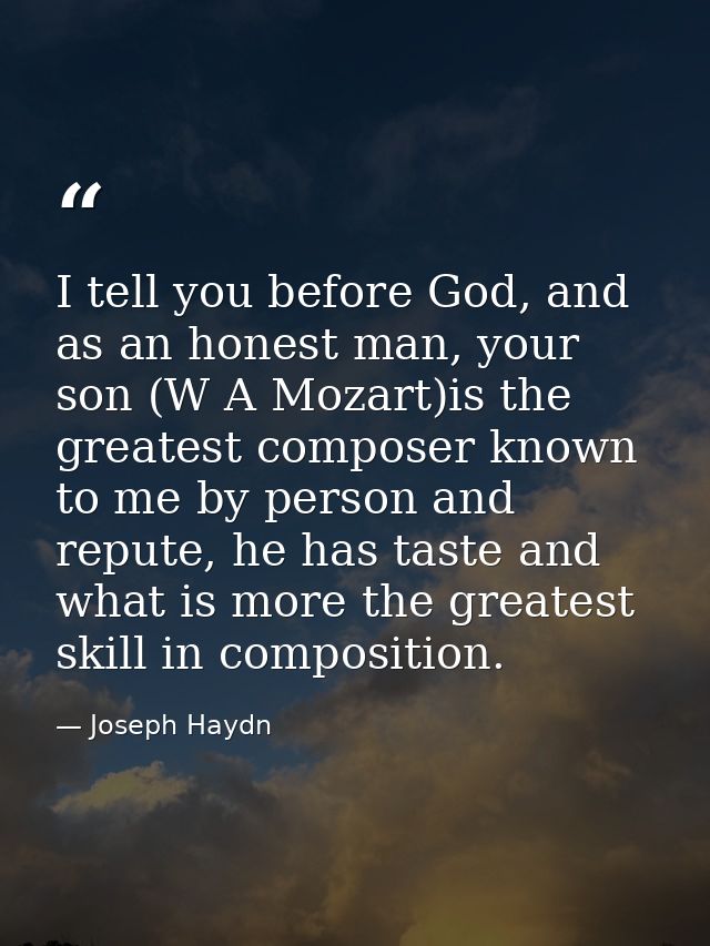 I tell you before God, and as an honest man, your son (W A Mozart)is the greatest composer known to me by person and rep — Joseph Haydn