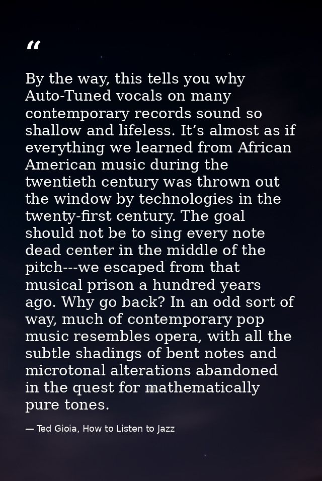 By the way, this tells you why Auto-Tuned vocals on many contemporary records sound so shallow and lifeless. It’s almost — Ted Gioia, How to Listen to Jazz