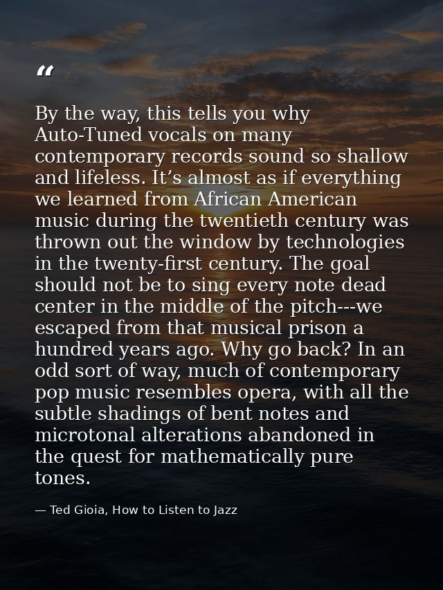 By the way, this tells you why Auto-Tuned vocals on many contemporary records sound so shallow and lifeless. It’s almost — Ted Gioia, How to Listen to Jazz
