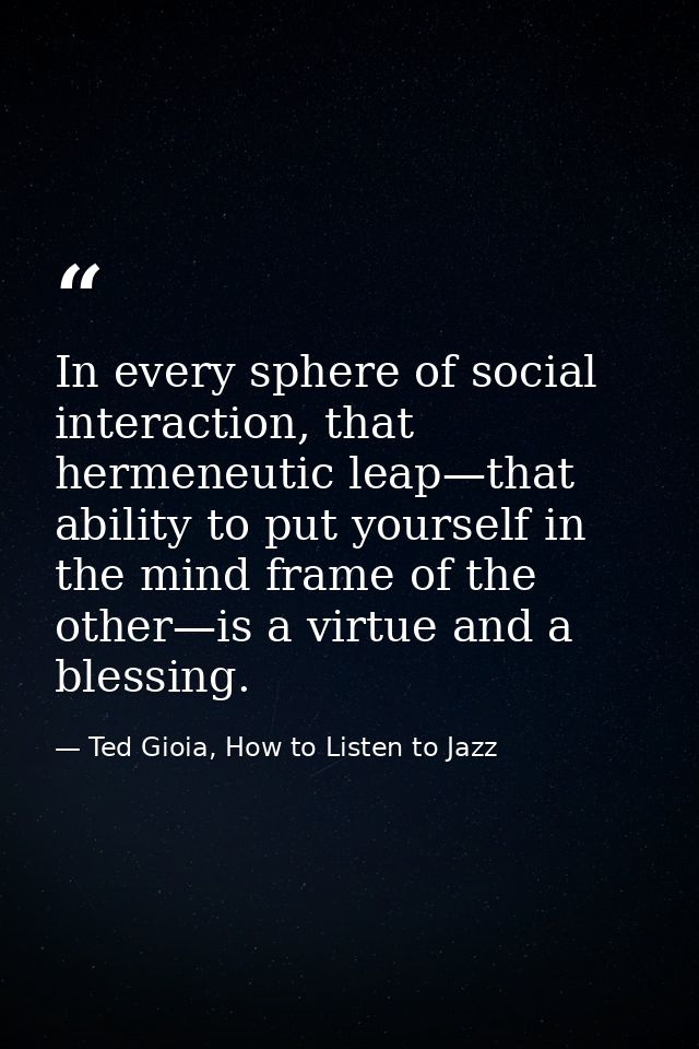 In every sphere of social interaction, that hermeneutic leap—that ability to put yourself in the mind frame of the other — Ted Gioia, How to Listen to Jazz