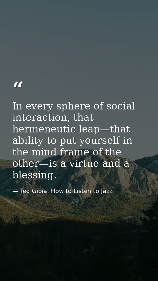 In every sphere of social interaction, that hermeneutic leap—that ability to put yourself in the mind frame of the other — Ted Gioia, How to Listen to Jazz