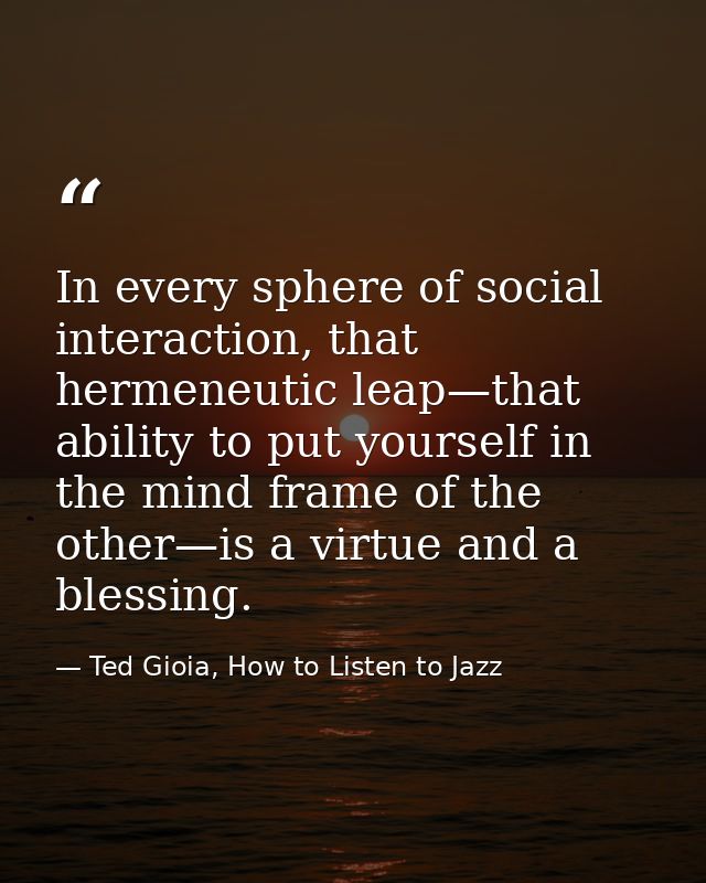 In every sphere of social interaction, that hermeneutic leap—that ability to put yourself in the mind frame of the other — Ted Gioia, How to Listen to Jazz