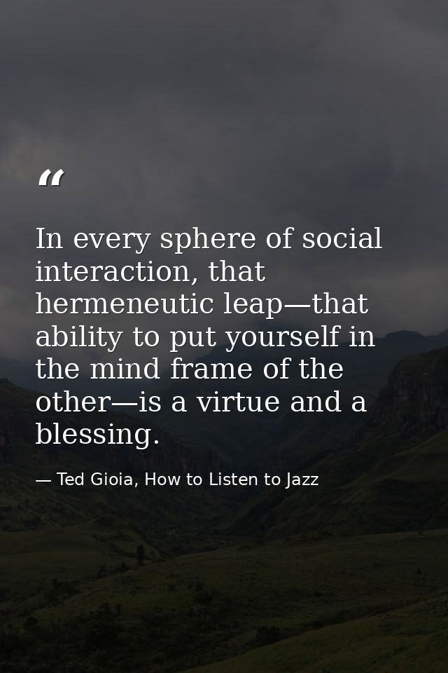 In every sphere of social interaction, that hermeneutic leap—that ability to put yourself in the mind frame of the other — Ted Gioia, How to Listen to Jazz