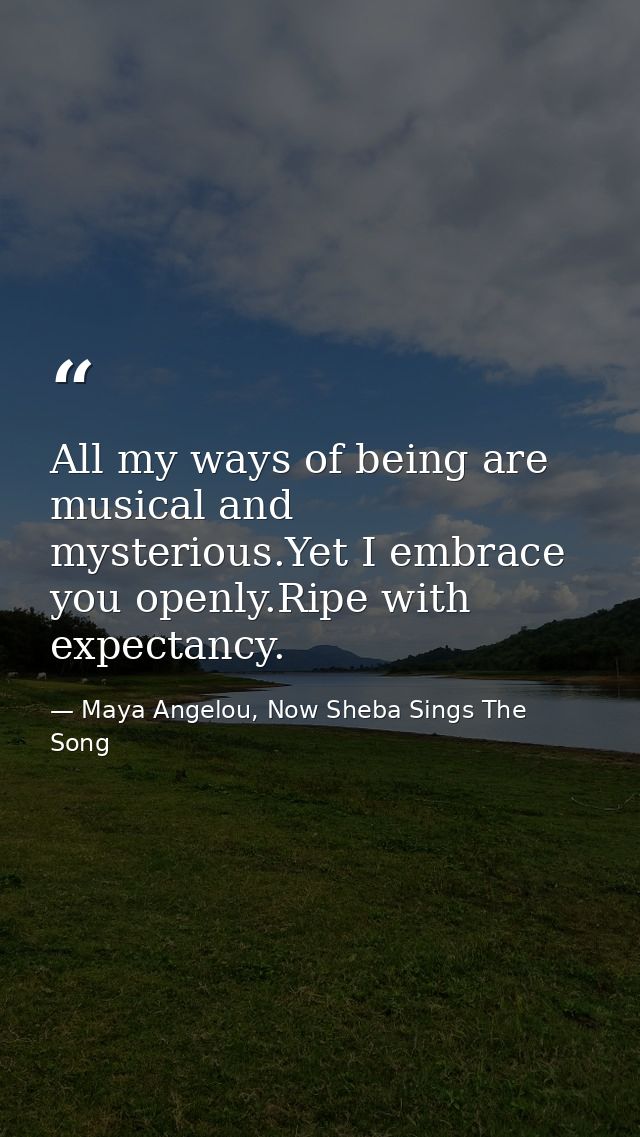 All my ways of being are musical and mysterious.Yet I embrace you openly.Ripe with expectancy. — Maya Angelou, Now Sheba Sings The Song