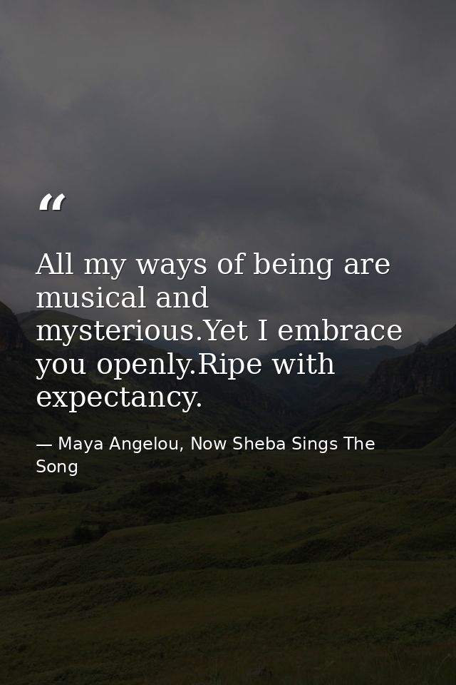 All my ways of being are musical and mysterious.Yet I embrace you openly.Ripe with expectancy. — Maya Angelou, Now Sheba Sings The Song