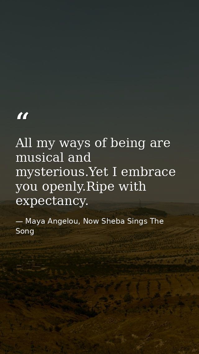 All my ways of being are musical and mysterious.Yet I embrace you openly.Ripe with expectancy. — Maya Angelou, Now Sheba Sings The Song