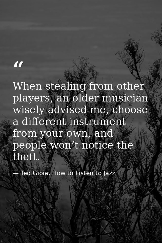 When stealing from other players, an older musician wisely advised me, choose a different instrument from your own, and  — Ted Gioia, How to Listen to Jazz