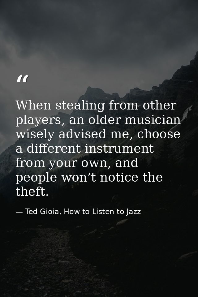 When stealing from other players, an older musician wisely advised me, choose a different instrument from your own, and  — Ted Gioia, How to Listen to Jazz