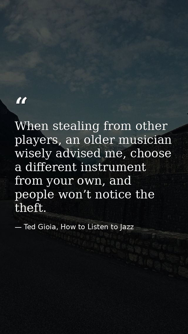 When stealing from other players, an older musician wisely advised me, choose a different instrument from your own, and  — Ted Gioia, How to Listen to Jazz