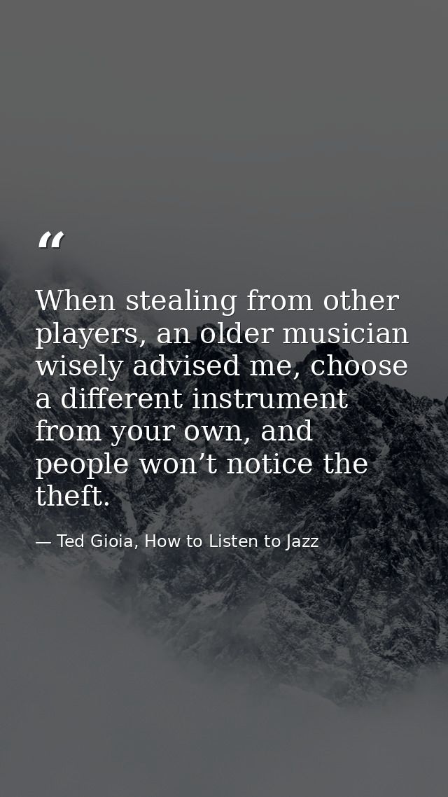 When stealing from other players, an older musician wisely advised me, choose a different instrument from your own, and  — Ted Gioia, How to Listen to Jazz