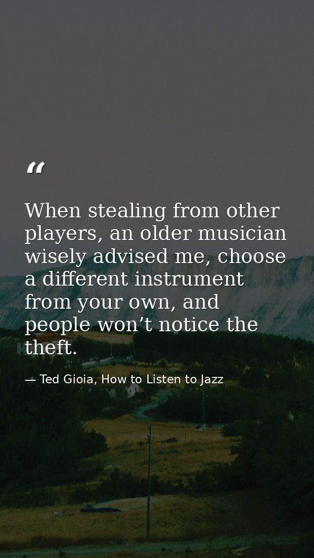 When stealing from other players, an older musician wisely advised me, choose a different instrument from your own, and  — Ted Gioia, How to Listen to Jazz