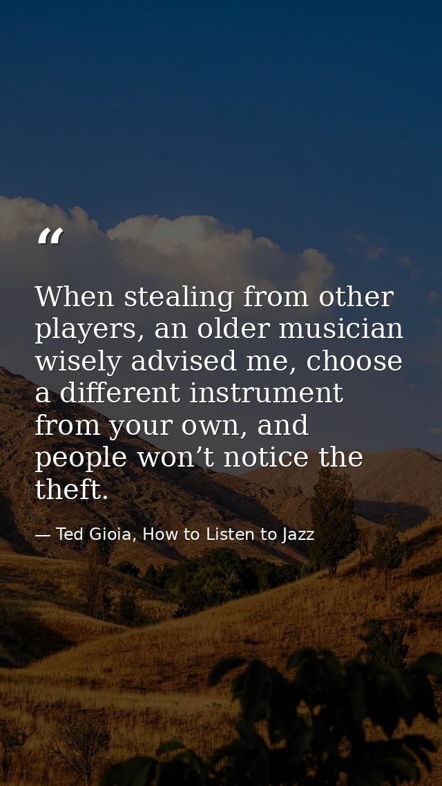 When stealing from other players, an older musician wisely advised me, choose a different instrument from your own, and  — Ted Gioia, How to Listen to Jazz
