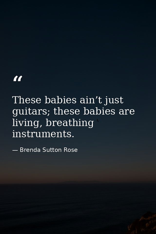 These babies ain’t just guitars; these babies are living, breathing instruments. — Brenda Sutton Rose