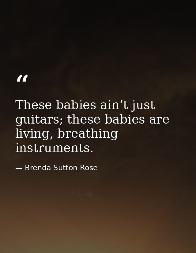 These babies ain’t just guitars; these babies are living, breathing instruments. — Brenda Sutton Rose