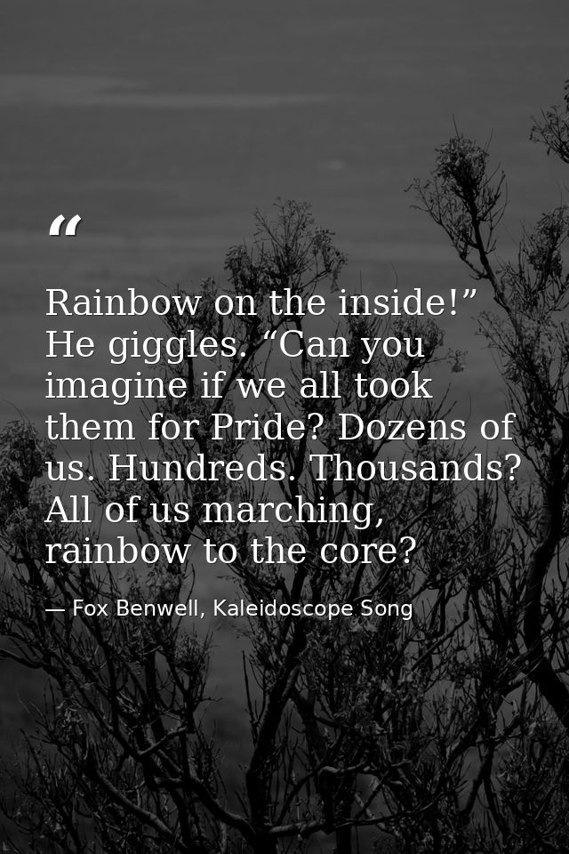 Rainbow on the inside!” He giggles. “Can you imagine if we all took them for Pride? Dozens of us. Hundreds. Thousands? A — Fox Benwell, Kaleidoscope Song
