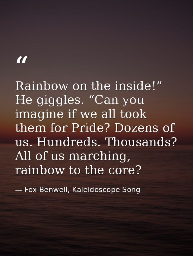 Rainbow on the inside!” He giggles. “Can you imagine if we all took them for Pride? Dozens of us. Hundreds. Thousands? A — Fox Benwell, Kaleidoscope Song