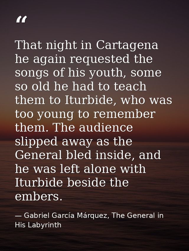 That night in Cartagena he again requested the songs of his youth, some so old he had to teach them to Iturbide, who was — Gabriel García Márquez, The General in His Labyrinth
