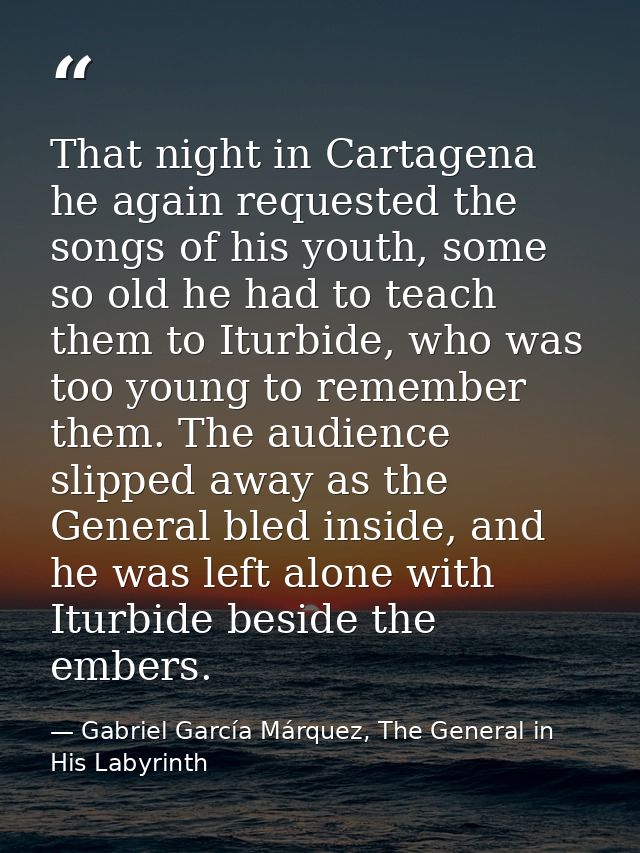 That night in Cartagena he again requested the songs of his youth, some so old he had to teach them to Iturbide, who was — Gabriel García Márquez, The General in His Labyrinth