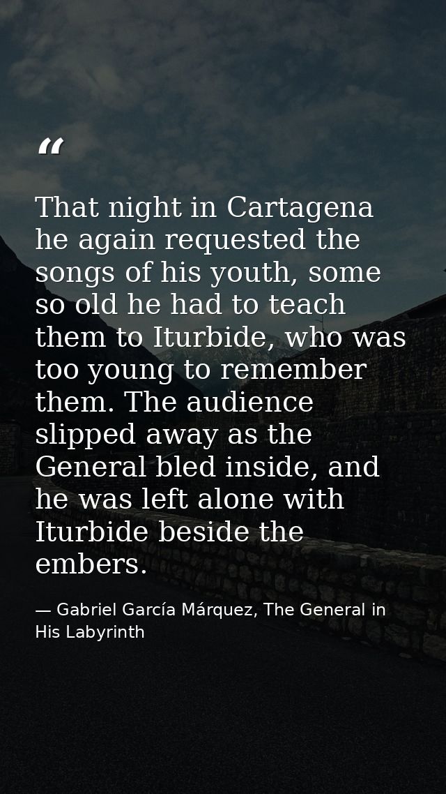 That night in Cartagena he again requested the songs of his youth, some so old he had to teach them to Iturbide, who was — Gabriel García Márquez, The General in His Labyrinth