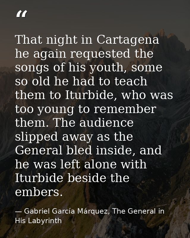That night in Cartagena he again requested the songs of his youth, some so old he had to teach them to Iturbide, who was — Gabriel García Márquez, The General in His Labyrinth