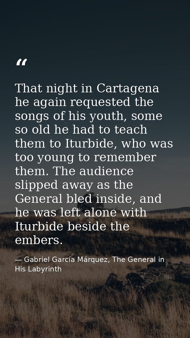 That night in Cartagena he again requested the songs of his youth, some so old he had to teach them to Iturbide, who was — Gabriel García Márquez, The General in His Labyrinth