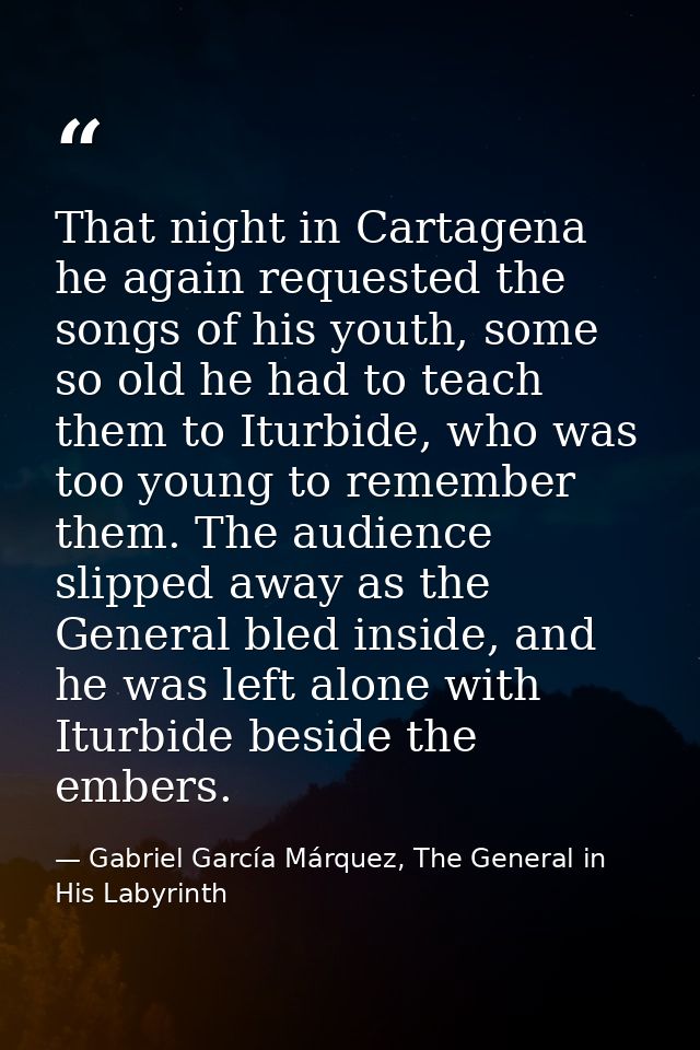 That night in Cartagena he again requested the songs of his youth, some so old he had to teach them to Iturbide, who was — Gabriel García Márquez, The General in His Labyrinth