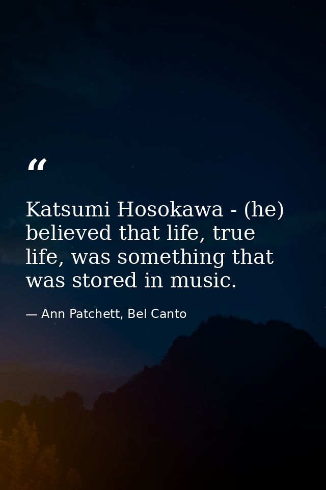 Katsumi Hosokawa - (he) believed that life, true life, was something that was stored in music. — Ann Patchett, Bel Canto