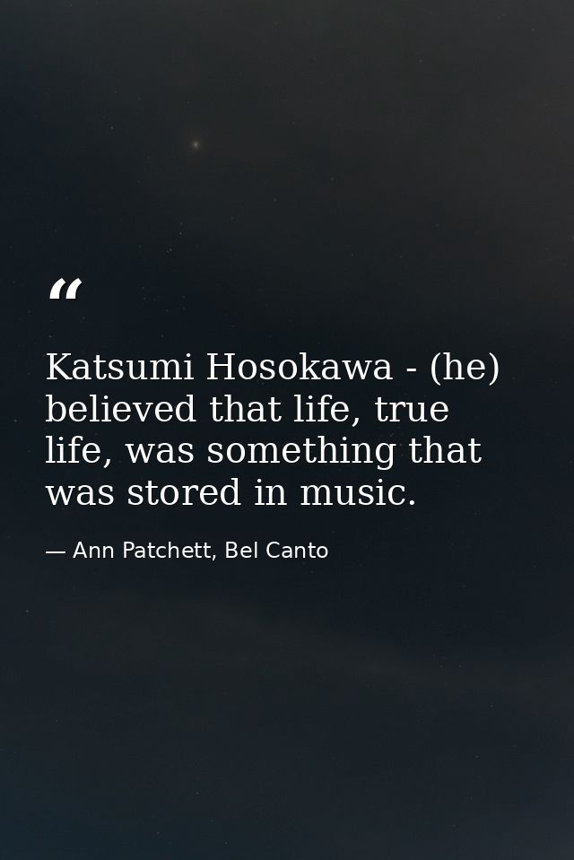 Katsumi Hosokawa - (he) believed that life, true life, was something that was stored in music. — Ann Patchett, Bel Canto