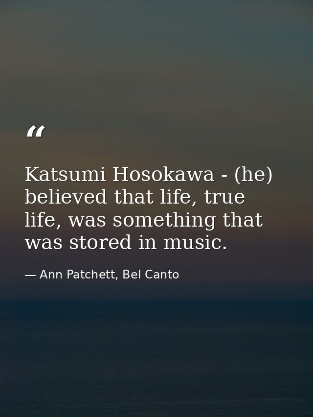 Katsumi Hosokawa - (he) believed that life, true life, was something that was stored in music. — Ann Patchett, Bel Canto