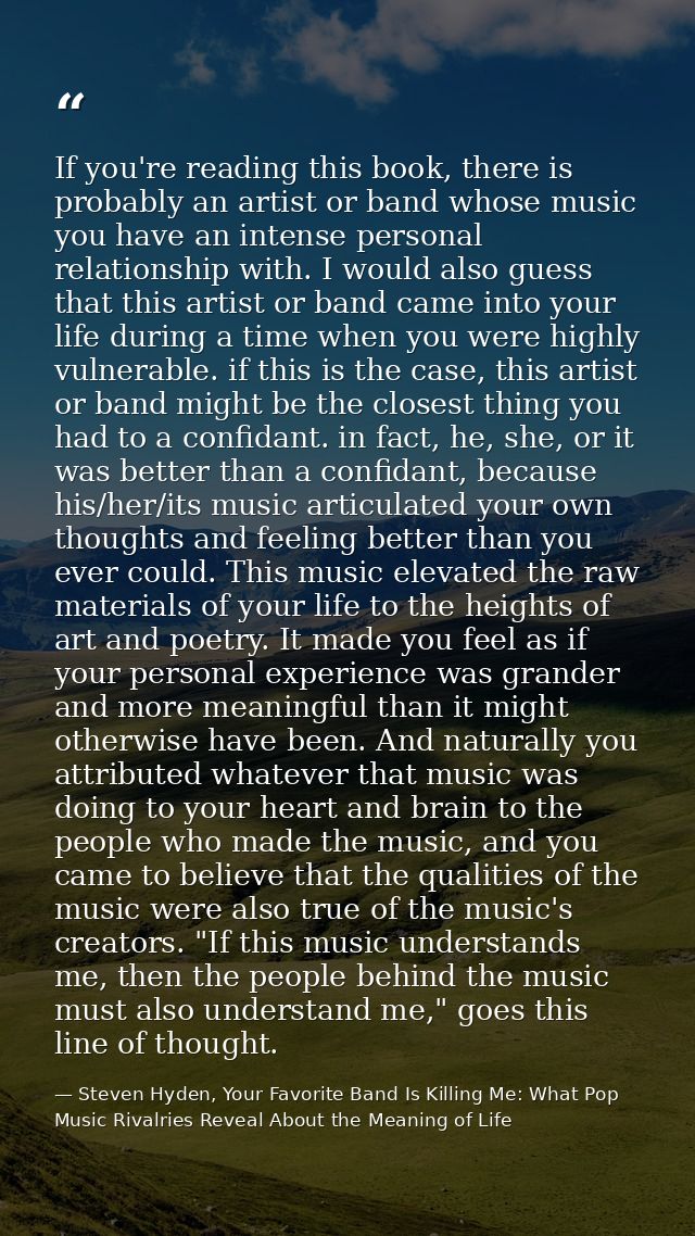 If you're reading this book, there is probably an artist or band whose music you have an intense personal relationship w — Steven Hyden, Your Favorite Band Is Killing Me: What Pop Music Rivalries Reveal About the Meaning of Life