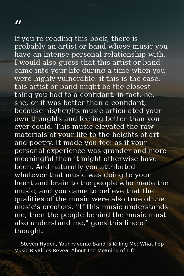If you're reading this book, there is probably an artist or band whose music you have an intense personal relationship w — Steven Hyden, Your Favorite Band Is Killing Me: What Pop Music Rivalries Reveal About the Meaning of Life