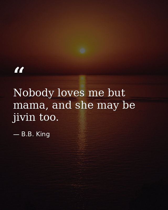Nobody loves me but mama, and she may be jivin too. — B.B. King