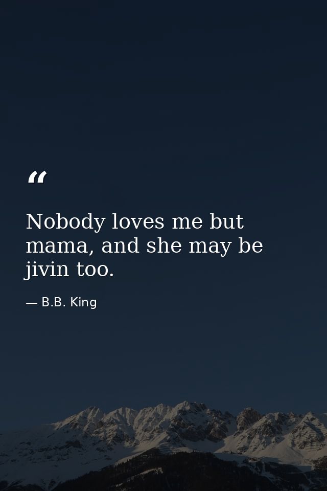 Nobody loves me but mama, and she may be jivin too. — B.B. King