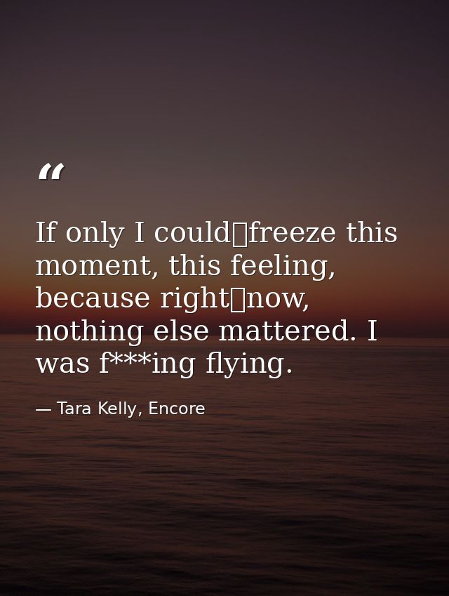 If only I could	freeze this moment, this feeling, because right	now, nothing else mattered. I was f***ing flying. — Tara Kelly, Encore