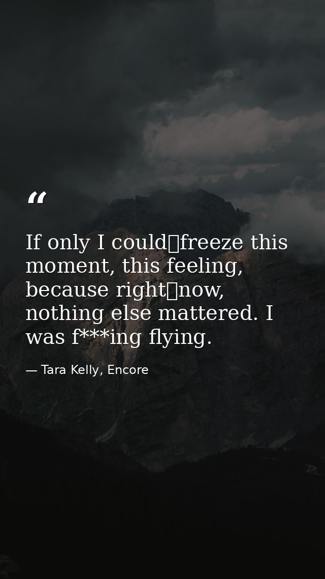 If only I could	freeze this moment, this feeling, because right	now, nothing else mattered. I was f***ing flying. — Tara Kelly, Encore