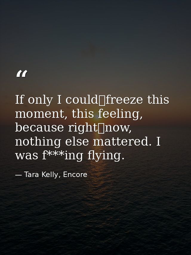 If only I could	freeze this moment, this feeling, because right	now, nothing else mattered. I was f***ing flying. — Tara Kelly, Encore