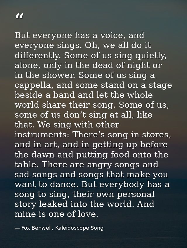 But everyone has a voice, and everyone sings. Oh, we all do it differently. Some of us sing quietly, alone, only in the  — Fox Benwell, Kaleidoscope Song