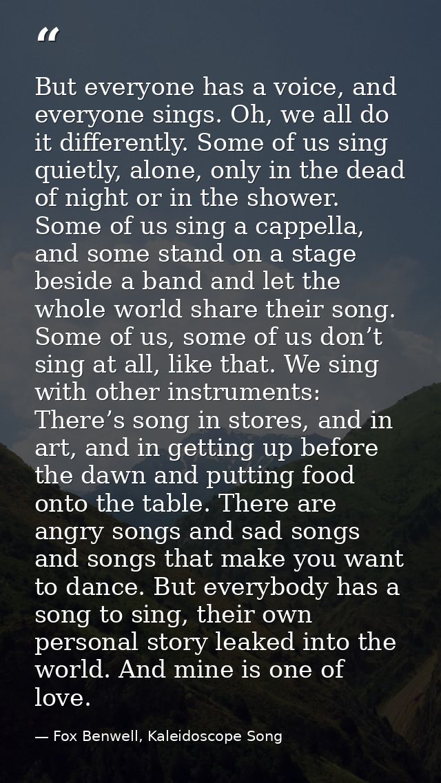 But everyone has a voice, and everyone sings. Oh, we all do it differently. Some of us sing quietly, alone, only in the  — Fox Benwell, Kaleidoscope Song