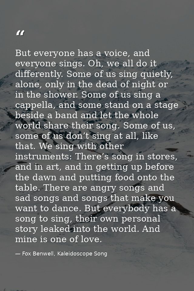 But everyone has a voice, and everyone sings. Oh, we all do it differently. Some of us sing quietly, alone, only in the  — Fox Benwell, Kaleidoscope Song