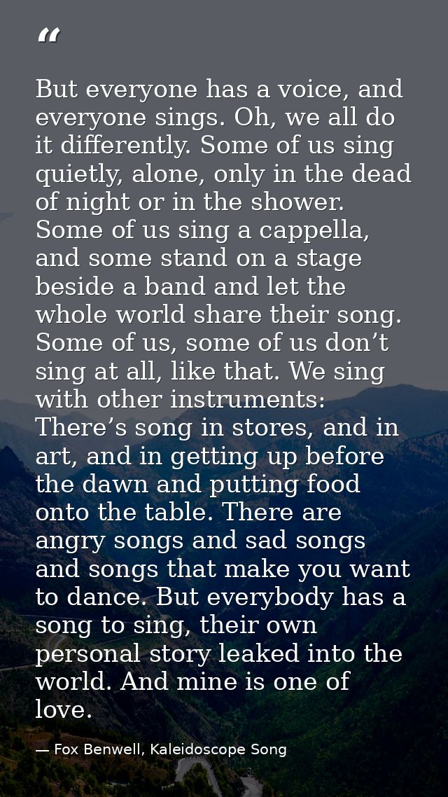 But everyone has a voice, and everyone sings. Oh, we all do it differently. Some of us sing quietly, alone, only in the  — Fox Benwell, Kaleidoscope Song