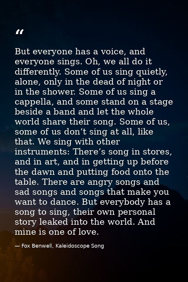 But everyone has a voice, and everyone sings. Oh, we all do it differently. Some of us sing quietly, alone, only in the  — Fox Benwell, Kaleidoscope Song