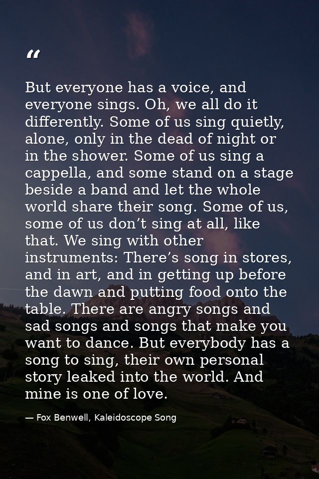 But everyone has a voice, and everyone sings. Oh, we all do it differently. Some of us sing quietly, alone, only in the  — Fox Benwell, Kaleidoscope Song
