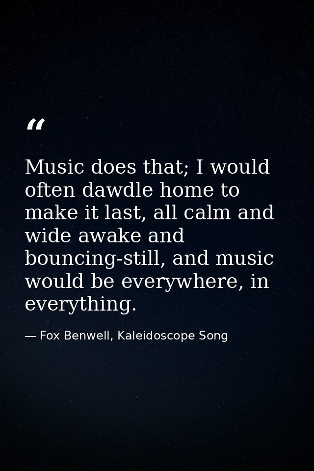 Music does that; I would often dawdle home to make it last, all calm and wide awake and bouncing-still, and music would  — Fox Benwell, Kaleidoscope Song
